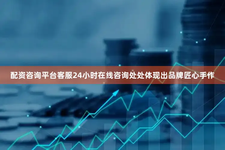 配资咨询平台客服24小时在线咨询处处体现出品牌匠心手作
