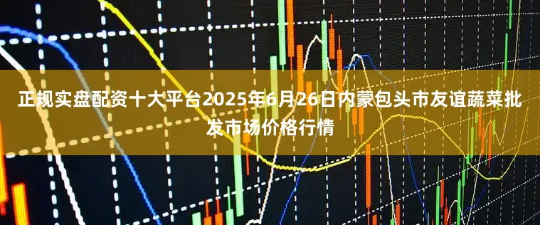 正规实盘配资十大平台2025年6月26日内蒙包头市友谊蔬菜批发市场价格行情